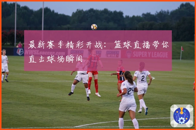 最新赛季精彩开战：篮球直播带你直击球场瞬间