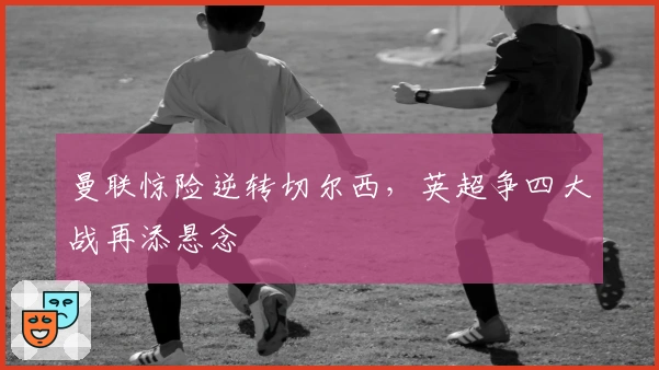 曼联惊险逆转切尔西，英超争四大战再添悬念