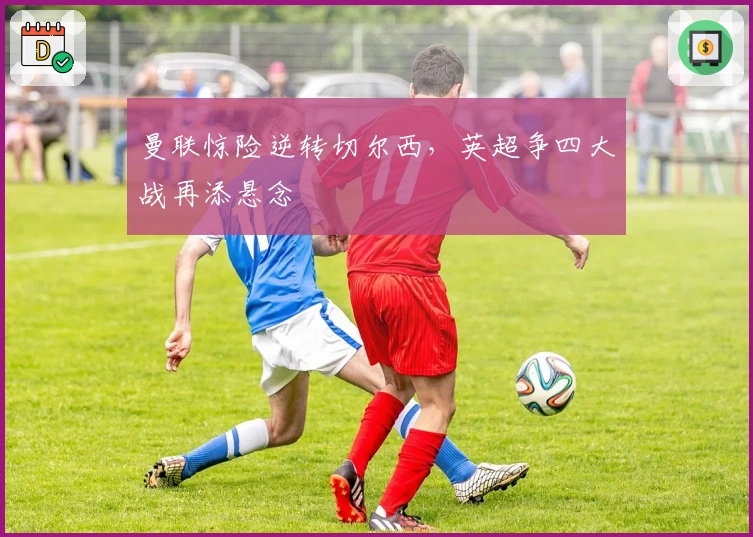 曼联惊险逆转切尔西，英超争四大战再添悬念