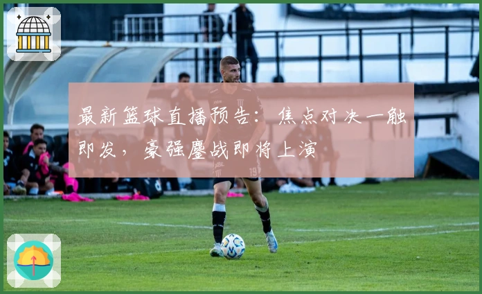 最新篮球直播预告：焦点对决一触即发，豪强鏖战即将上演