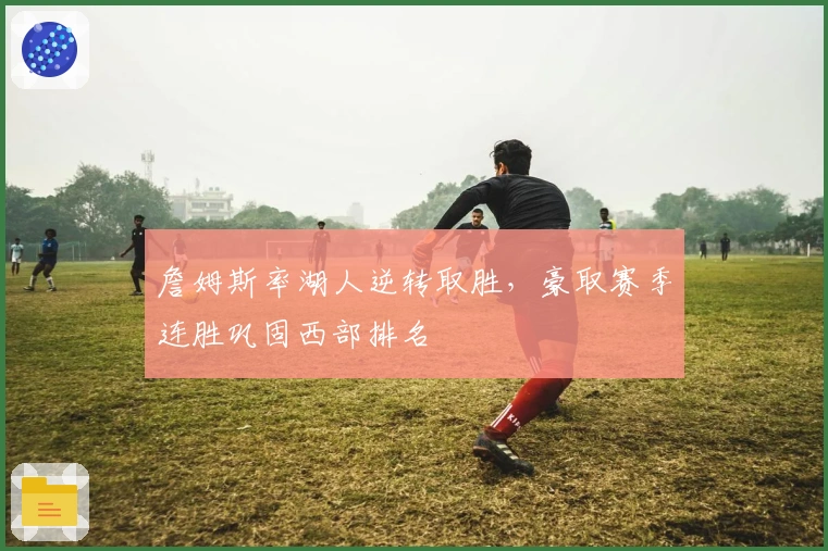 詹姆斯率湖人逆转取胜，豪取赛季连胜巩固西部排名