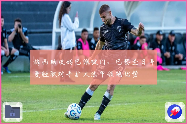 梅西助攻姆巴佩破门，巴黎圣日耳曼轻取对手扩大法甲领跑优势